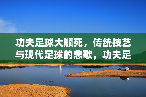 功夫足球大顺死，传统技艺与现代足球的悲歌，功夫足球大顺死，传统技艺与现代足球的悲歌