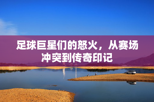 足球巨星们的怒火，从赛场冲突到传奇印记