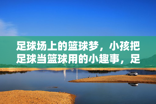 足球场上的篮球梦，小孩把足球当篮球用的小趣事，足球场上的篮球梦，小孩把足球当篮球用的小趣事