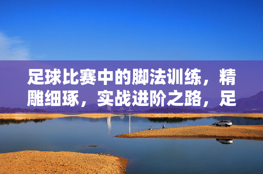 足球比赛中的脚法训练，精雕细琢，实战进阶之路，足球比赛中的脚法训练，精雕细琢，实战进阶之路