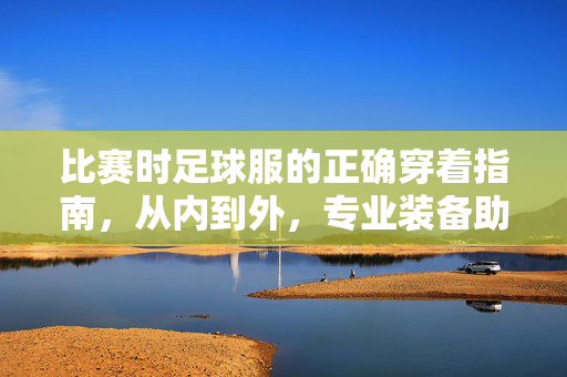 比赛时足球服的正确穿着指南，从内到外，专业装备助你赛场表现更佳，比赛时足球服的正确穿着指南，从内到外，专业装备助你赛场表现更佳