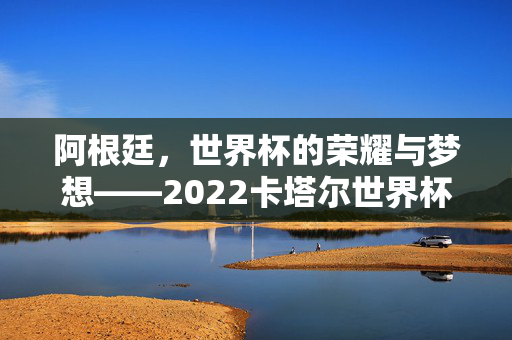 阿根廷，世界杯的荣耀与梦想——2022卡塔尔世界杯夺冠背后的足球传奇，阿根廷，世界杯的荣耀与梦想——2022卡塔尔世界杯夺冠背后的足球传奇