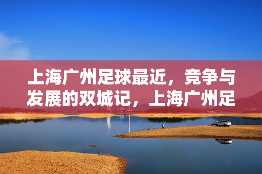 上海广州足球最近，竞争与发展的双城记，上海广州足球，竞争与发展的双城记