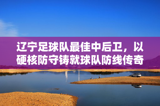 辽宁足球队最佳中后卫，以硬核防守铸就球队防线传奇，辽宁足球队最佳中后卫，以硬核防守铸就球队防线传奇