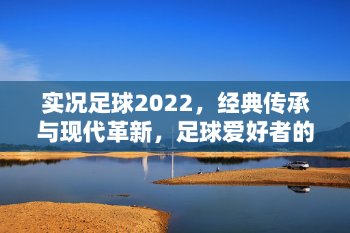实况足球2022，经典传承与现代革新，足球爱好者的全新体验之旅，实况足球2022，经典传承与现代革新，足球爱好者的全新体验之旅