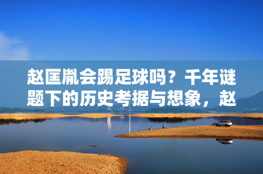 赵匡胤会踢足球吗？千年谜题下的历史考据与想象，赵匡胤会踢足球吗？千年谜题下的历史考据与想象