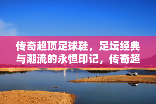 传奇超顶足球鞋，足坛经典与潮流的永恒印记，传奇超顶足球鞋，足坛经典与潮流的永恒印记