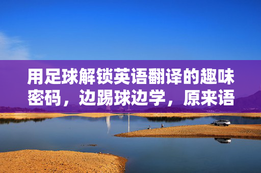 用足球解锁英语翻译的趣味密码，边踢球边学，原来语言学习可以这么动起来！