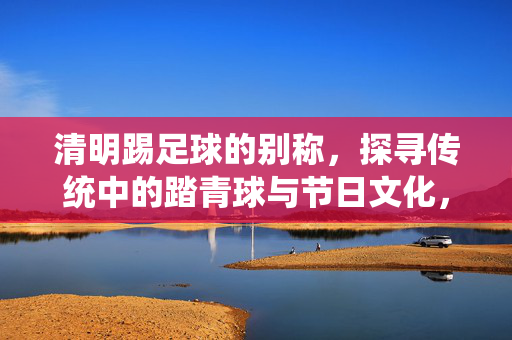 清明踢足球的别称，探寻传统中的踏青球与节日文化，清明踢足球的别称，传统踏青球与节日文化的探寻