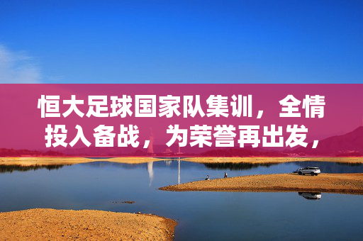 恒大足球国家队集训，全情投入备战，为荣誉再出发，恒大足球国家队集训，全情投入备战，为荣誉再出发