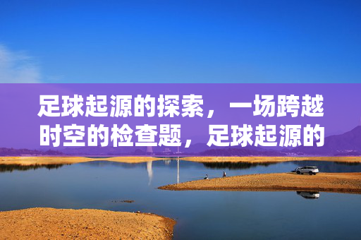 足球起源的探索,一场跨越时空的检查题,足球起源的探索,一场跨越时空的检查题