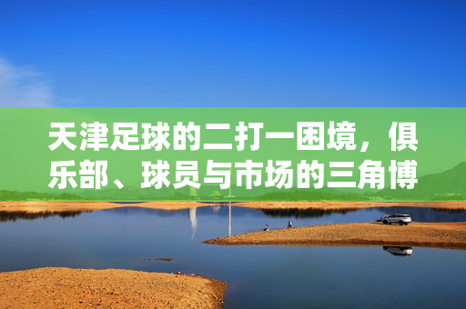 天津足球的二打一困境，俱乐部、球员与市场的三角博弈，天津足球的二打一困境，俱乐部、球员与市场的三角博弈