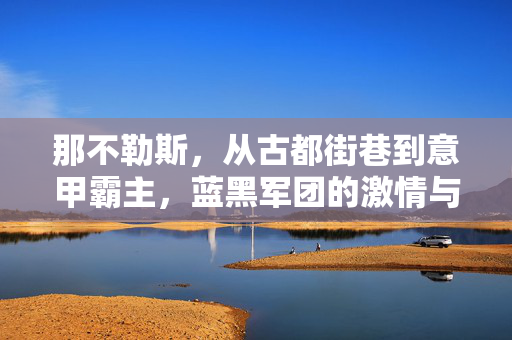 那不勒斯，从古都街巷到意甲霸主，蓝黑军团的激情与荣耀，那不勒斯，从古都街巷到意甲霸主，蓝黑军团的激情与荣耀