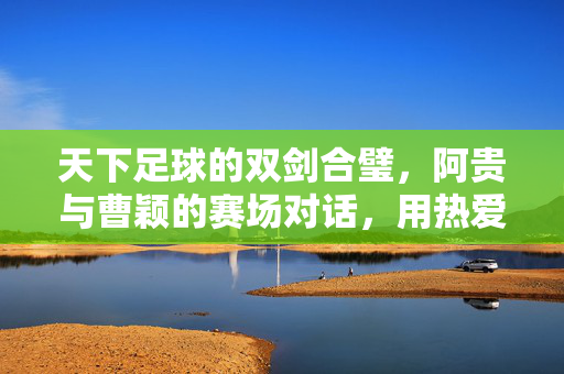 天下足球的双剑合璧，阿贵与曹颖的赛场对话，用热爱点燃球迷情怀