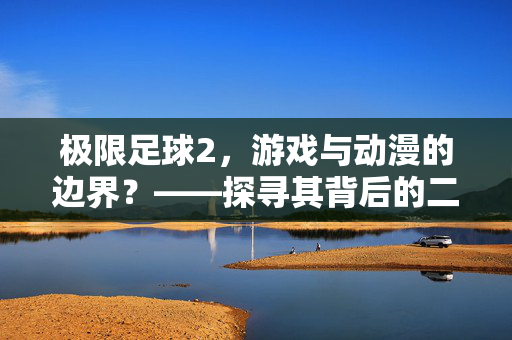 极限足球2，游戏与动漫的边界？——探寻其背后的二次元关联，极限足球2，游戏与动漫的边界？——探寻其背后的二次元关联