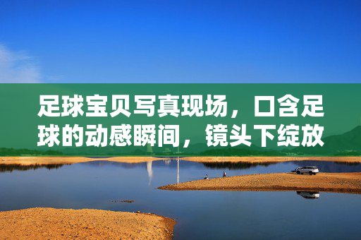 足球宝贝写真现场，口含足球的动感瞬间，镜头下绽放的运动魅力，足球宝贝写真，口含足球的动感瞬间，镜头下绽放的运动魅力