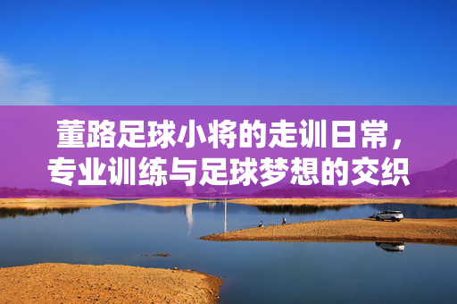 董路足球小将的走训日常，专业训练与足球梦想的交织之路