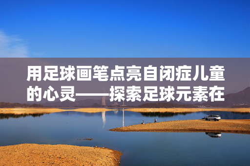 用足球画笔点亮自闭症儿童的心灵——探索足球元素在自闭症儿童绘画中的疗愈力量，用足球画笔点亮自闭症儿童的心灵——探索足球元素在自闭症儿童绘画中的疗愈力量