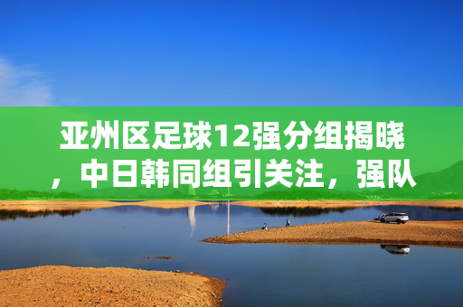 亚州区足球12强分组揭晓，中日韩同组引关注，强队对决与新军挑战并存，亚足联12强赛分组揭晓 中日韩同组引关注 强队对决与新军挑战并存