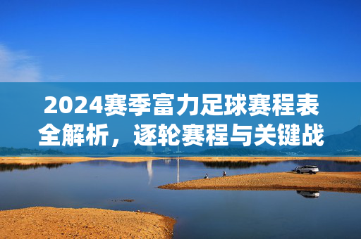 2024赛季富力足球赛程表全解析，逐轮赛程与关键战役，球迷必看指南，2024赛季富力足球赛程表全解析，逐轮赛程与关键战役，球迷必看指南