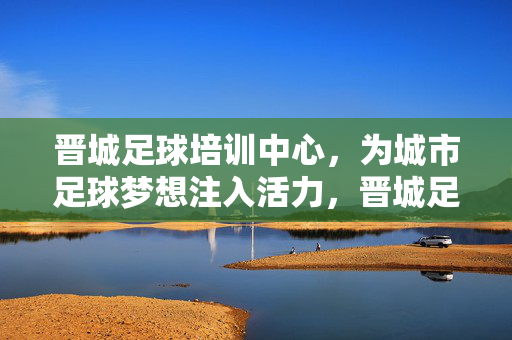 晋城足球培训中心，为城市足球梦想注入活力，晋城足球培训中心，为城市足球梦想注入活力