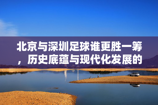 北京与深圳足球谁更胜一筹，历史底蕴与现代化发展的双城对决