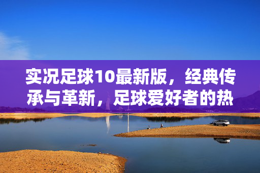 实况足球10最新版，经典传承与革新，足球爱好者的热血新篇章