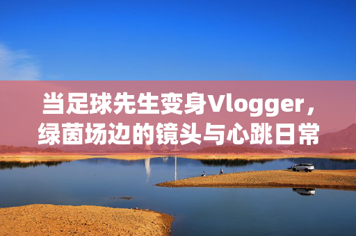 当足球先生变身Vlogger，绿茵场边的镜头与心跳日常，当足球先生变身Vlogger，绿茵场边的镜头与心跳日常