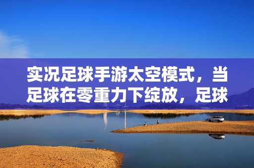 实况足球手游太空模式，当足球在零重力下绽放，足球爱好者的星际赛场新体验