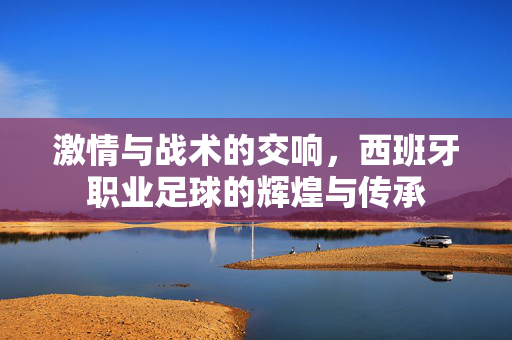 激情与战术的交响，西班牙职业足球的辉煌与传承
