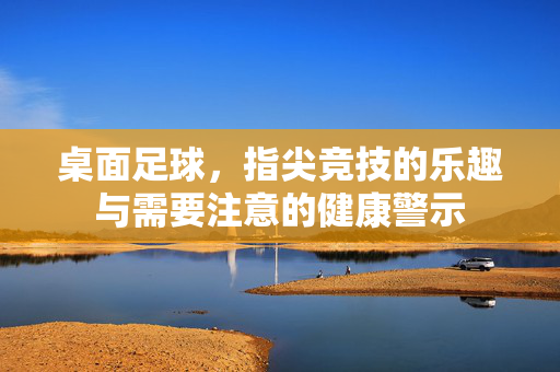 桌面足球，指尖竞技的乐趣与需要注意的健康警示