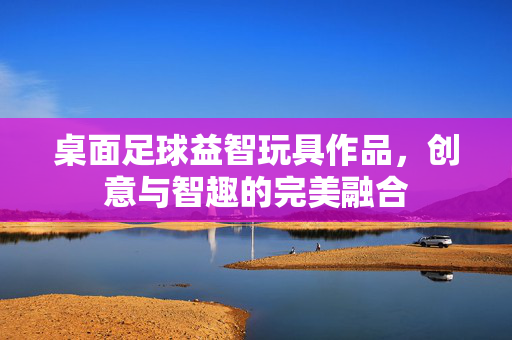 桌面足球益智玩具作品，创意与智趣的完美融合