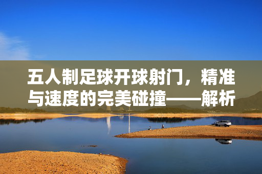 五人制足球开球射门，精准与速度的完美碰撞——解析比赛中的关键得分瞬间