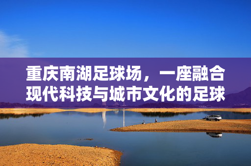 重庆南湖足球场，一座融合现代科技与城市文化的足球体育新地标