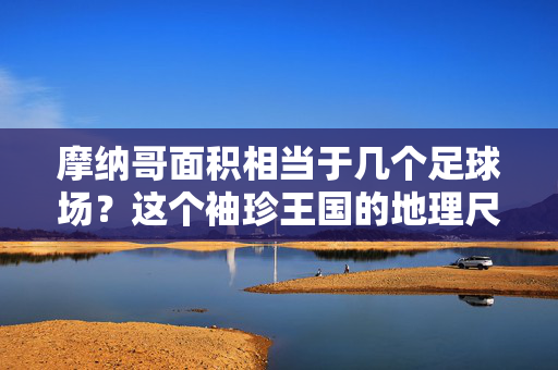 摩纳哥面积相当于几个足球场？这个袖珍王国的地理尺寸揭秘