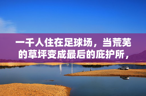 一千人住在足球场，当荒芜的草坪变成最后的庇护所，一千人住在足球场，当荒芜的草坪变成最后的庇护所