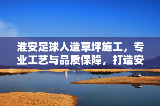 淮安足球人造草坪施工，专业工艺与品质保障，打造安全耐用的足球运动场地