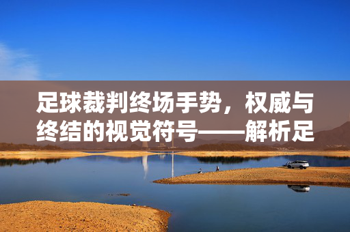 足球裁判终场手势，权威与终结的视觉符号——解析足球比赛终场判罚的标志性动作