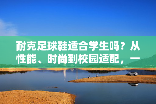 耐克足球鞋适合学生吗？从性能、时尚到校园适配，一文解析学生党选购指南