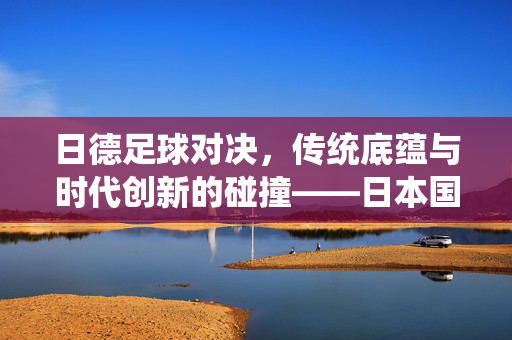 日德足球对决，传统底蕴与时代创新的碰撞——日本国家足球队与德国国家足球队的交锋史与当代传承