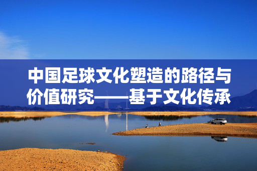 中国足球文化塑造的路径与价值研究——基于文化传承与体育发展的视角