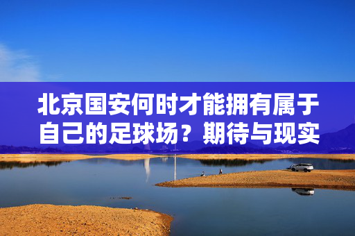 北京国安何时才能拥有属于自己的足球场？期待与现实的交织