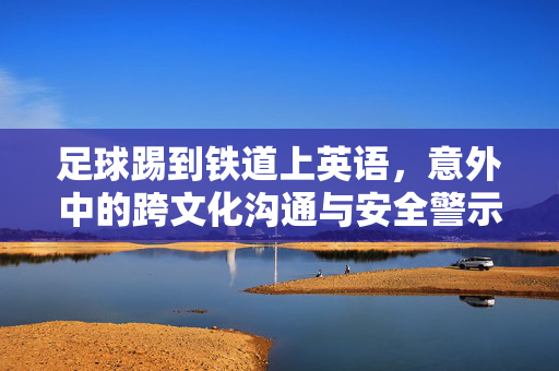 足球踢到铁道上英语，意外中的跨文化沟通与安全警示