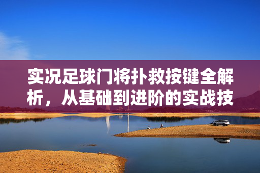 实况足球门将扑救按键全解析，从基础到进阶的实战技巧指南