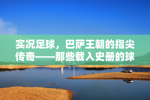 实况足球，巴萨王朝的指尖传奇——那些载入史册的球员与经典时刻