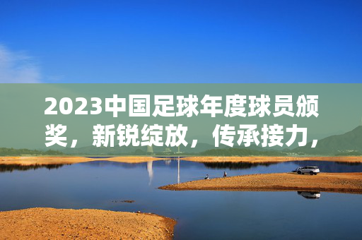 2023中国足球年度球员颁奖，新锐绽放，传承接力，中国足球逐梦之路的荣耀见证