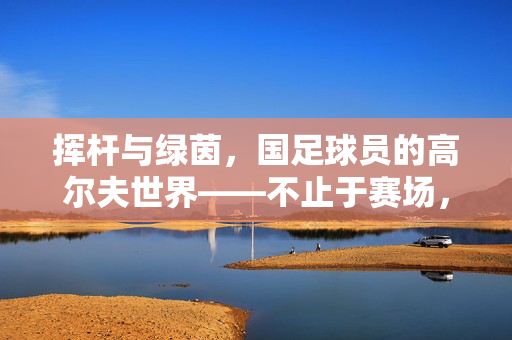 挥杆与绿茵，国足球员的高尔夫世界——不止于赛场，高尔夫里的闲适与热爱
