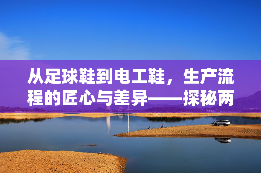 从足球鞋到电工鞋，生产流程的匠心与差异——探秘两大鞋类产业的核心工艺