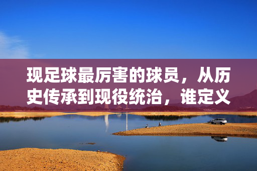 现足球最厉害的球员，从历史传承到现役统治，谁定义今朝足坛巅峰？