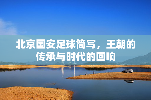 北京国安足球简写,王朝的传承与时代的回响